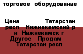 торговое  оборудование › Цена ­ 65 000 - Татарстан респ., Нижнекамский р-н, Нижнекамск г. Другое » Продам   . Татарстан респ.